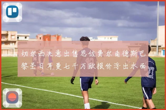 切尔西决意出售恩佐费尔南德斯巴黎圣日耳曼七千万欧报价浮出水面