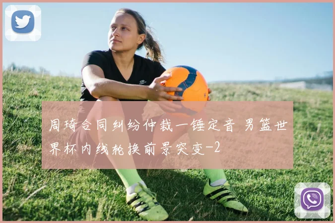 周琦合同纠纷仲裁一锤定音 男篮世界杯内线轮换前景突变