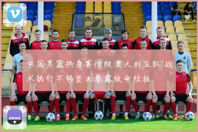 中国男篮热身赛惜败澳大利亚队 战术执行不够坚决暴露致命短板