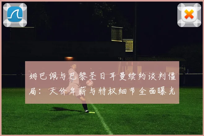 姆巴佩与巴黎圣日耳曼续约谈判僵局:天价年薪与特权细节全面曝光