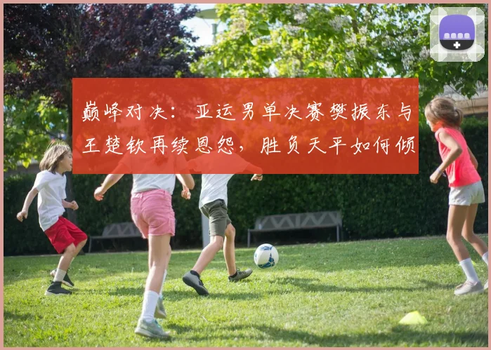 巅峰对决：亚运男单决赛樊振东与王楚钦再续恩怨，胜负天平如何倾斜