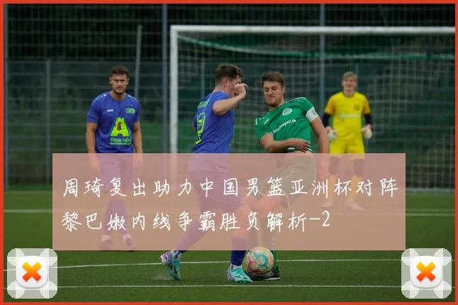 周琦复出助力中国男篮亚洲杯对阵黎巴嫩内线争霸胜负解析