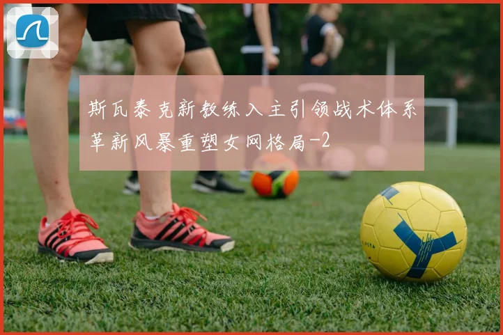 斯瓦泰克新教练入主引领战术体系革新风暴重塑女网格局