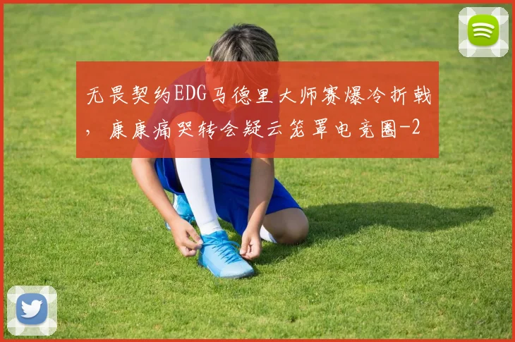 无畏契约EDG马德里大师赛爆冷折戟,康康痛哭转会疑云笼罩电竞圈