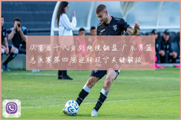从落后十八分到绝境翻盘 广东男篮总决赛第四场逆转辽宁关键解读