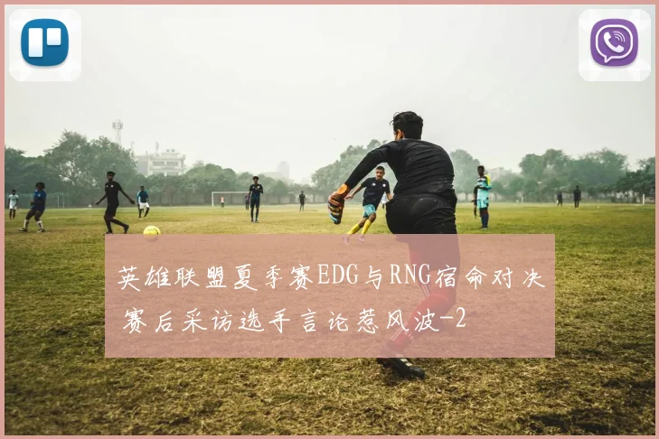 英雄联盟夏季赛EDG与RNG宿命对决 赛后采访选手言论惹风波