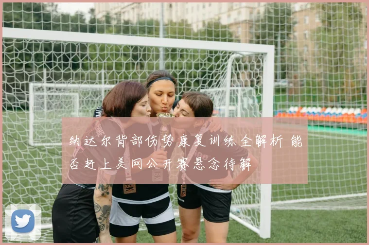 纳达尔背部伤势康复训练全解析 能否赶上美网公开赛悬念待解