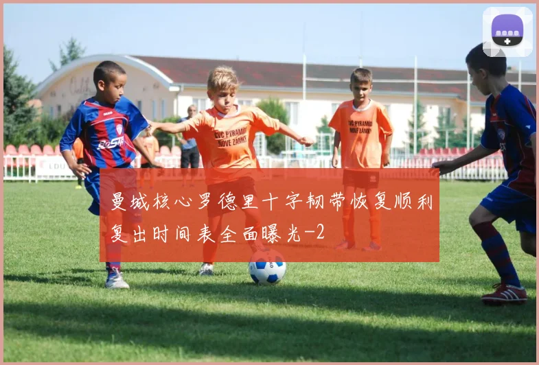 曼城核心罗德里十字韧带恢复顺利复出时间表全面曝光
