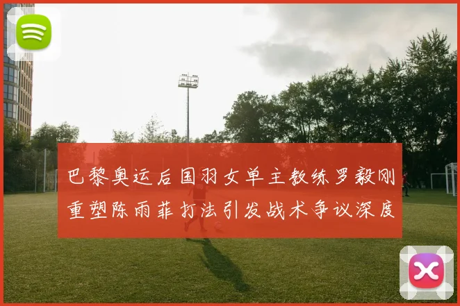 巴黎奥运后国羽女单主教练罗毅刚重塑陈雨菲打法引发战术争议深度解构