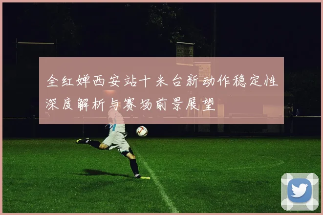 全红婵西安站十米台新动作稳定性深度解析与赛场前景展望