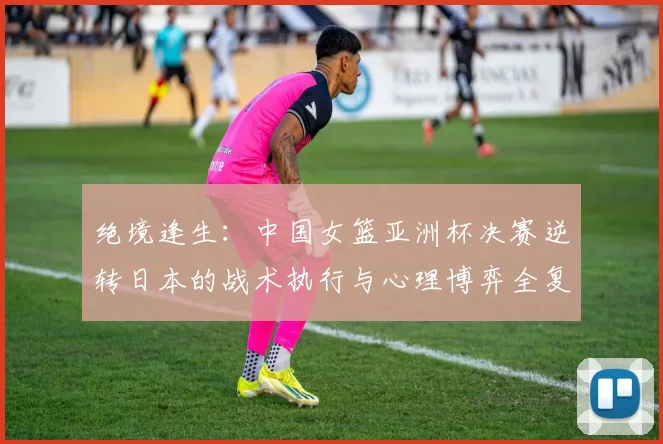 绝境逢生：中国女篮亚洲杯决赛逆转日本的战术执行与心理博弈全复盘