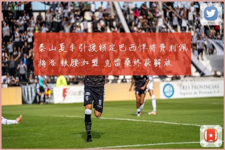 泰山夏季引援锁定巴西悍将费利佩梅洛 铁腰加盟 克雷桑终获解放