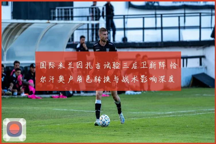 国际米兰因扎吉试验三后卫新阵 恰尔汗奥卢角色转换与战术影响深度剖析
