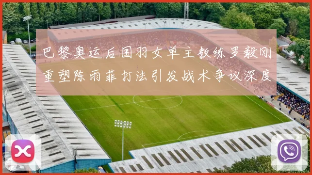 巴黎奥运后国羽女单主教练罗毅刚重塑陈雨菲打法引发战术争议深度解构
