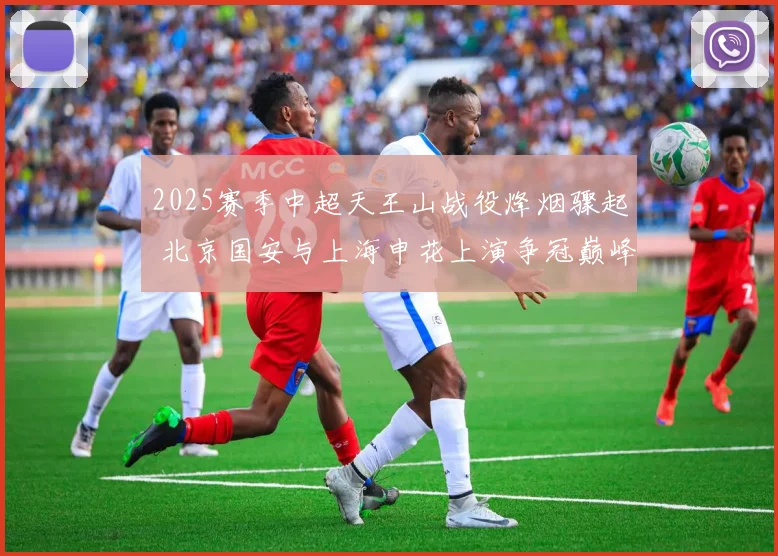 2025赛季中超天王山战役烽烟骤起 北京国安与上海申花上演争冠巅峰对决 走势全面深度剖析与预测