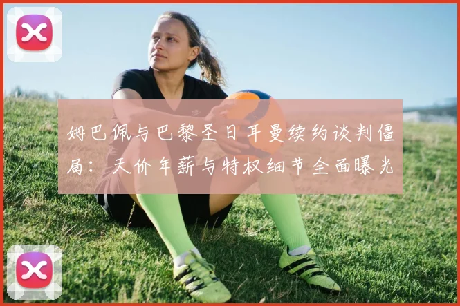 姆巴佩与巴黎圣日耳曼续约谈判僵局:天价年薪与特权细节全面曝光