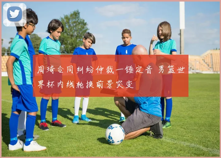 周琦合同纠纷仲裁一锤定音 男篮世界杯内线轮换前景突变