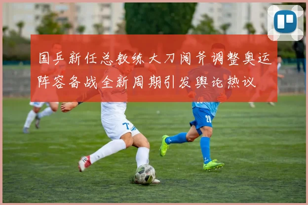 国乒新任总教练大刀阔斧调整奥运阵容备战全新周期引发舆论热议