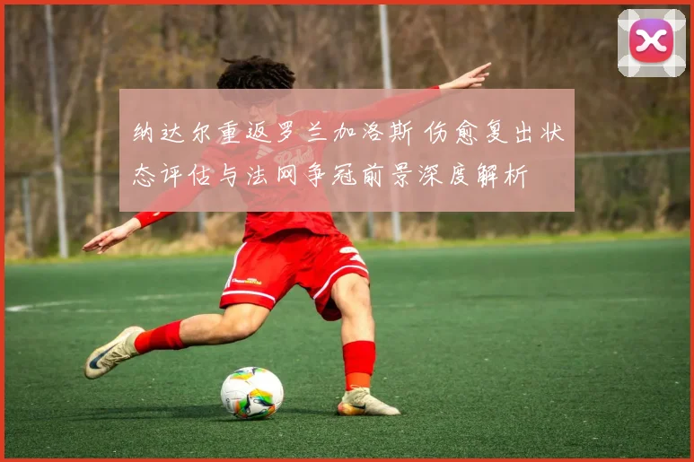 纳达尔重返罗兰加洛斯 伤愈复出状态评估与法网争冠前景深度解析