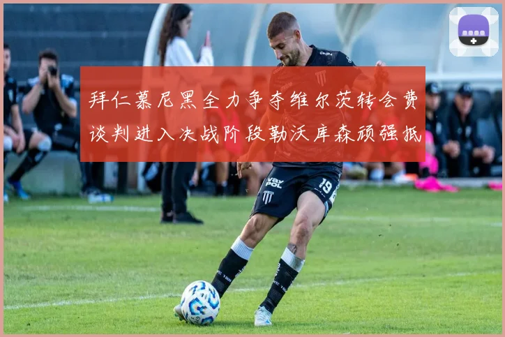 拜仁慕尼黑全力争夺维尔茨转会费谈判进入决战阶段勒沃库森顽强抵抗