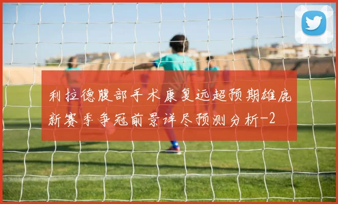 利拉德腹部手术康复远超预期雄鹿新赛季争冠前景详尽预测分析