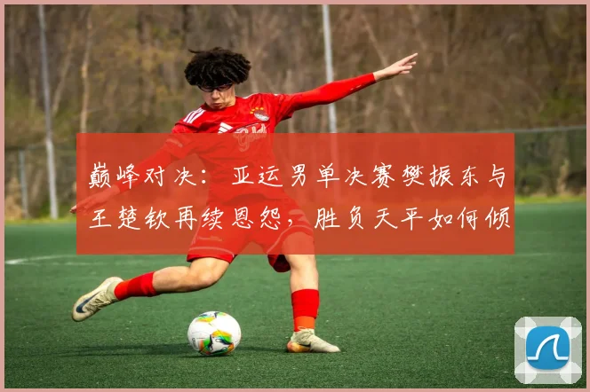 巅峰对决:亚运男单决赛樊振东与王楚钦再续恩怨,胜负天平如何倾斜
