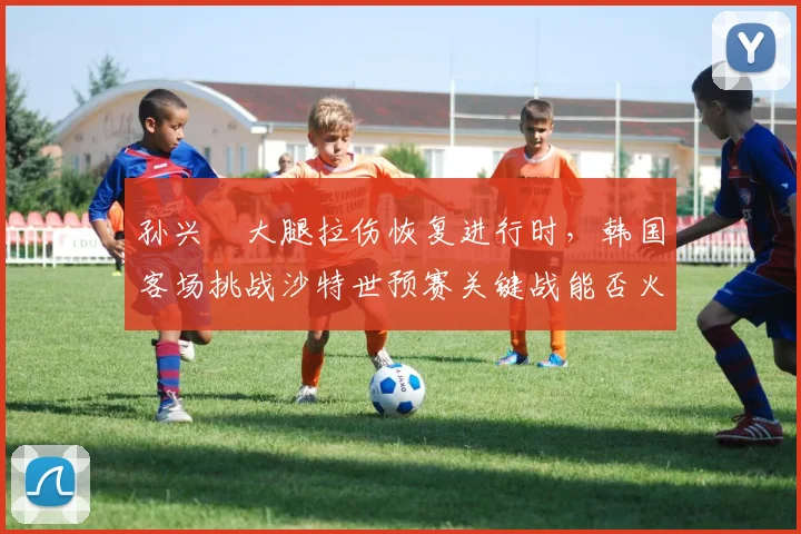 孙兴慜大腿拉伤恢复进行时，韩国客场挑战沙特世预赛关键战能否火线驰援