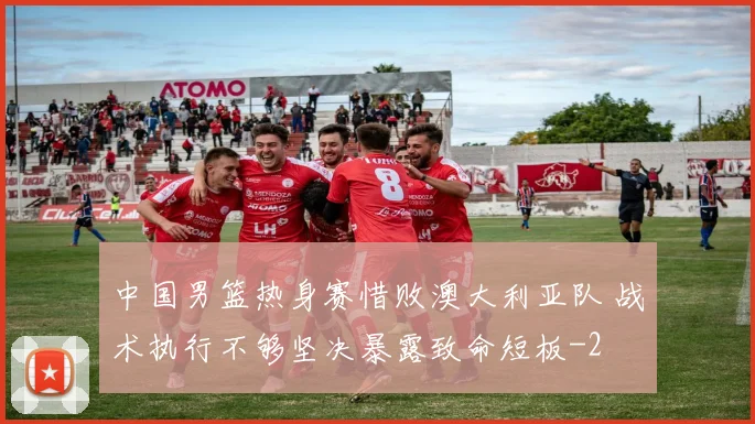 中国男篮热身赛惜败澳大利亚队 战术执行不够坚决暴露致命短板