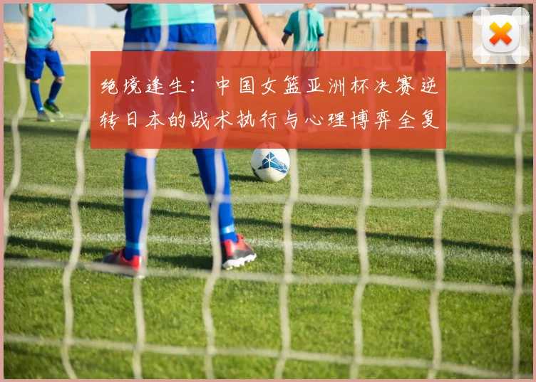 绝境逢生:中国女篮亚洲杯决赛逆转日本的战术执行与心理博弈全复盘