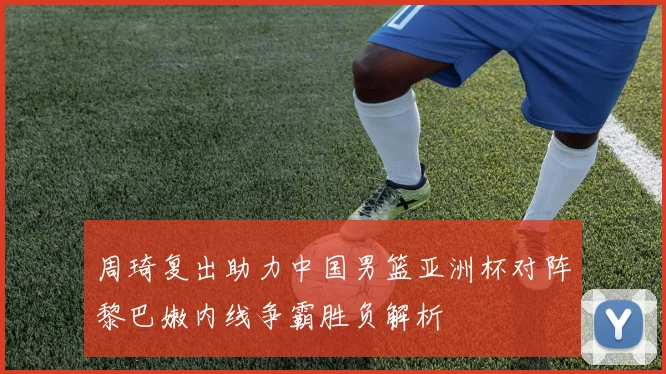 周琦复出助力中国男篮亚洲杯对阵黎巴嫩内线争霸胜负解析