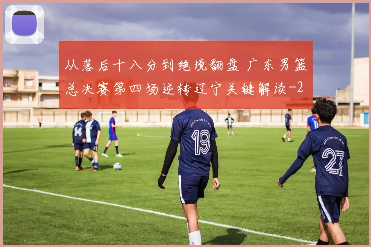 从落后十八分到绝境翻盘 广东男篮总决赛第四场逆转辽宁关键解读