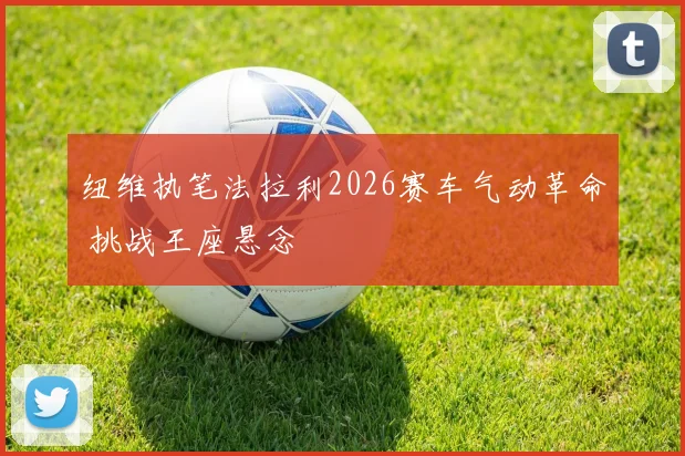 纽维执笔法拉利2026赛车气动革命 挑战王座悬念