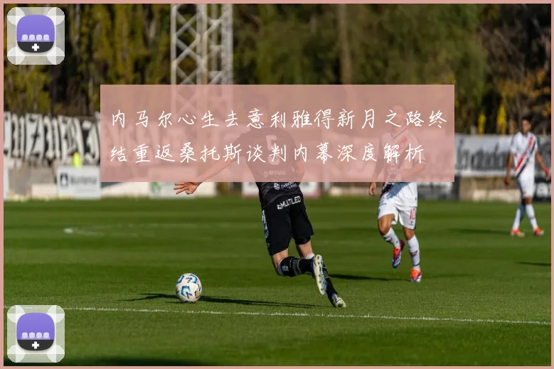 内马尔心生去意利雅得新月之路终结重返桑托斯谈判内幕深度解析