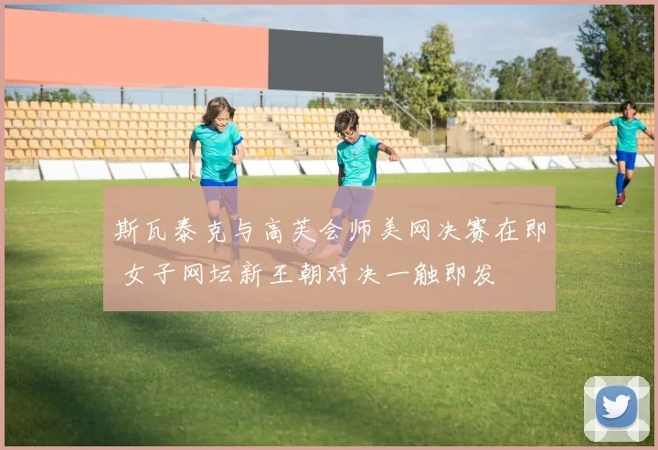斯瓦泰克与高芙会师美网决赛在即 女子网坛新王朝对决一触即发