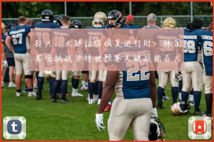 孙兴慜大腿拉伤恢复进行时,韩国客场挑战沙特世预赛关键战能否火线驰援