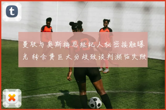 曼联与奥斯梅恩经纪人秘密接触曝光 转会费巨大分歧致谈判濒临失败
