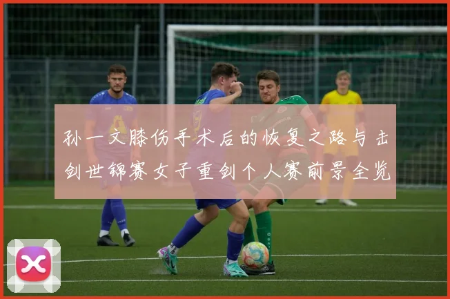 孙一文膝伤手术后的恢复之路与击剑世锦赛女子重剑个人赛前景全览